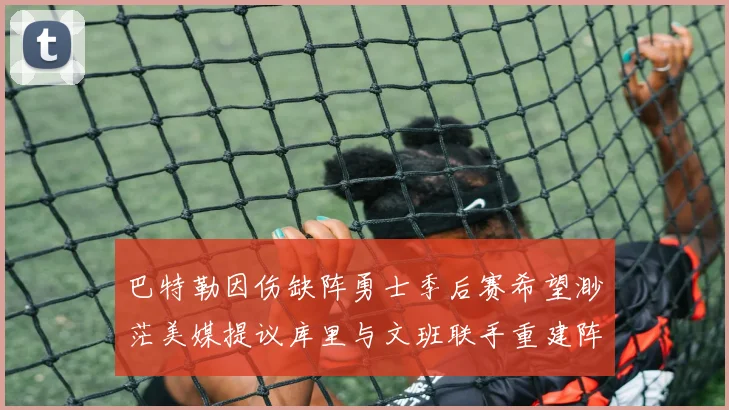 巴特勒因伤缺阵勇士季后赛希望渺茫美媒提议库里与文班联手重建阵容