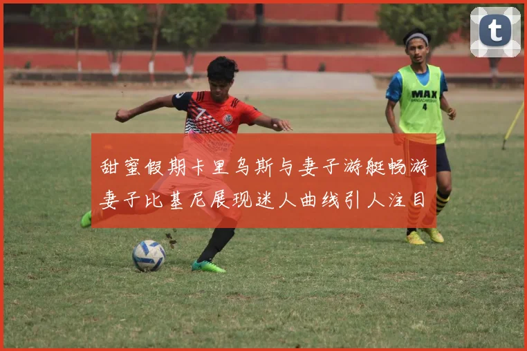 甜蜜假期卡里乌斯与妻子游艇畅游妻子比基尼展现迷人曲线引人注目