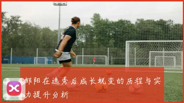 邹阳在选秀后成长蜕变的历程与实力提升分析