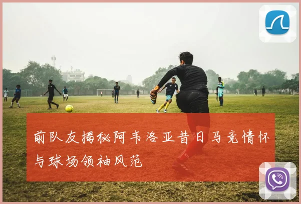 前队友揭秘阿韦洛亚昔日马竞情怀与球场领袖风范