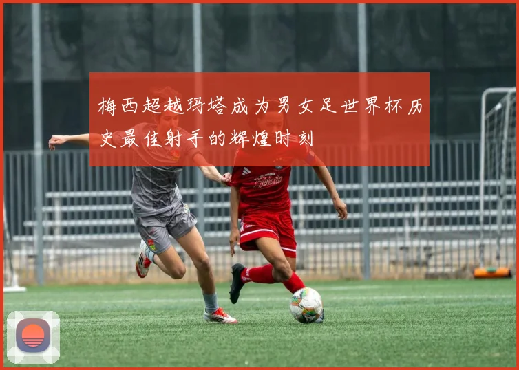 梅西超越玛塔成为男女足世界杯历史最佳射手的辉煌时刻