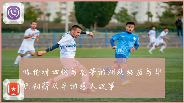 略伦特回忆与孔蒂的相处经历与毕巴初薪买车的感人故事