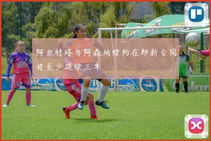 阿尔特塔与阿森纳续约在即新合同将至少延续三年