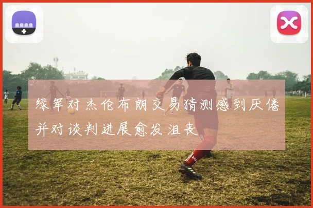 绿军对杰伦布朗交易猜测感到厌倦并对谈判进展愈发沮丧