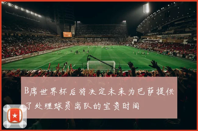 B席世界杯后将决定未来为巴萨提供了处理球员离队的宝贵时间