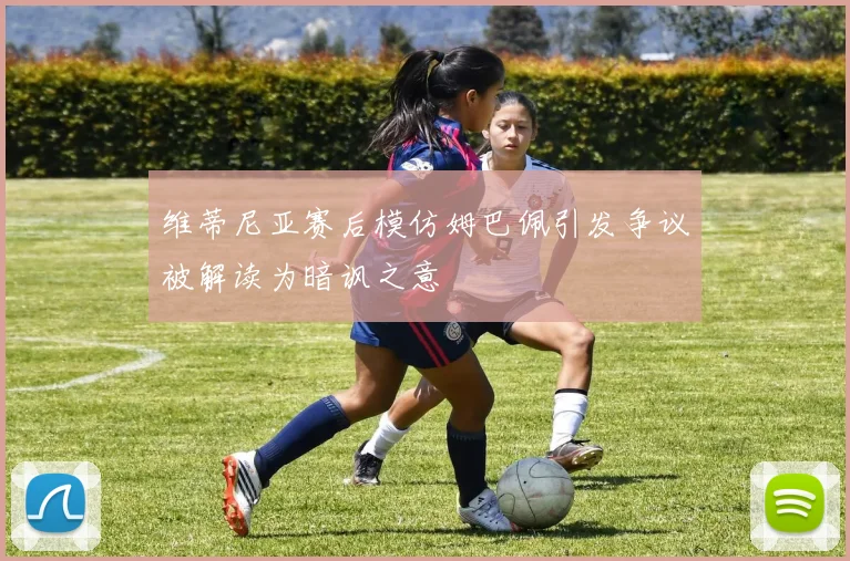 维蒂尼亚赛后模仿姆巴佩引发争议被解读为暗讽之意