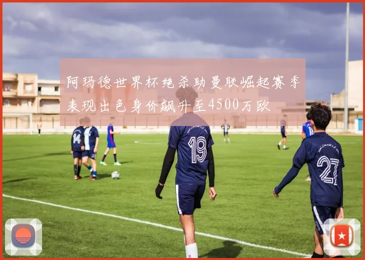 阿玛德世界杯绝杀助曼联崛起赛季表现出色身价飙升至4500万欧