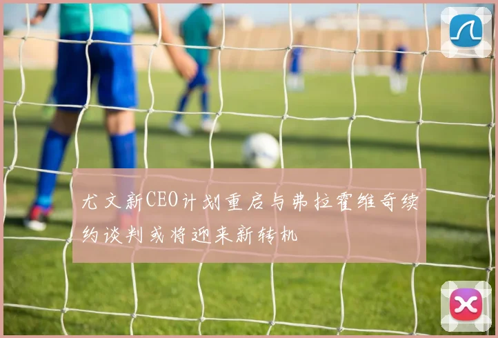 尤文新CEO计划重启与弗拉霍维奇续约谈判或将迎来新转机