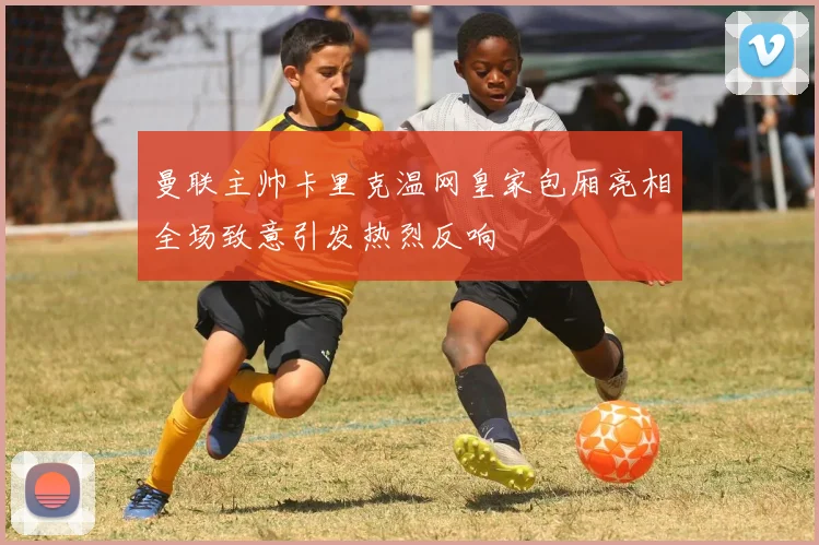 曼联主帅卡里克温网皇家包厢亮相全场致意引发热烈反响