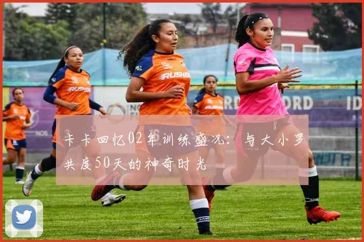 卡卡回忆02年训练盛况：与大小罗共度50天的神奇时光