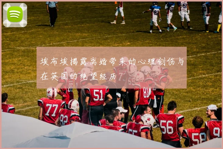 埃布埃揭露离婚带来的心理创伤与在英国的绝望经历