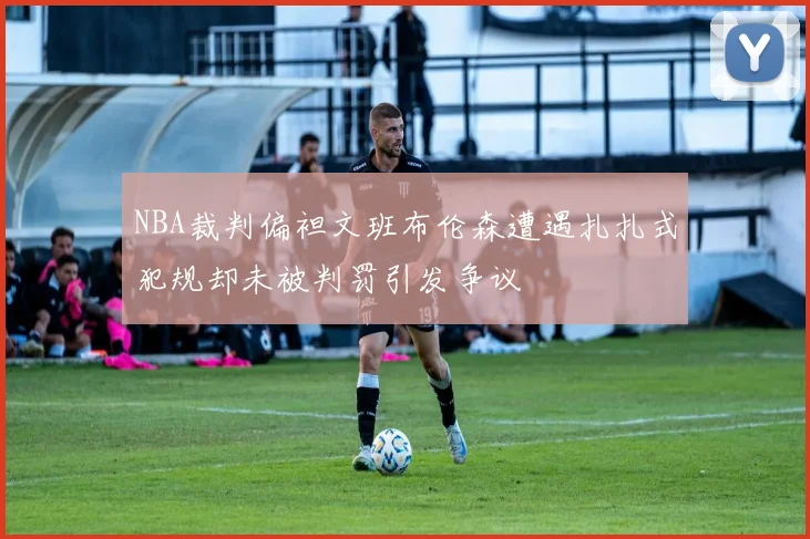 NBA裁判偏袒文班布伦森遭遇扎扎式犯规却未被判罚引发争议