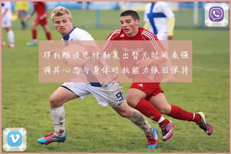 邓利维谈巴特勒复出暂无时间表强调其心态与身体对抗能力依旧保持