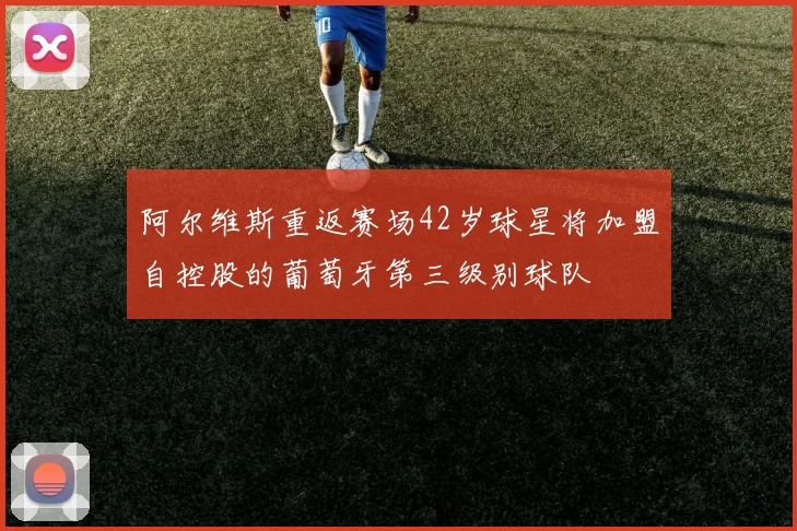 阿尔维斯重返赛场42岁球星将加盟自控股的葡萄牙第三级别球队
