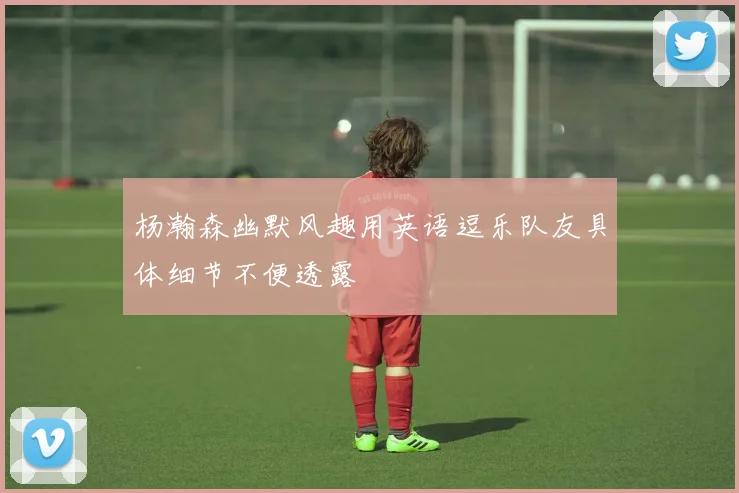 杨瀚森幽默风趣用英语逗乐队友具体细节不便透露