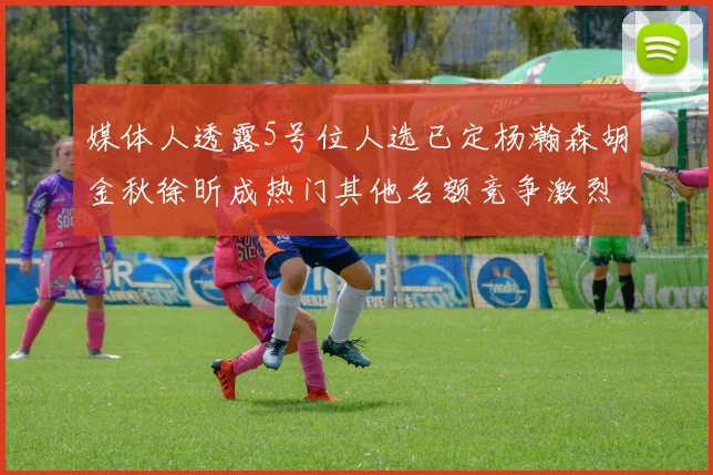 媒体人透露5号位人选已定杨瀚森胡金秋徐昕成热门其他名额竞争激烈