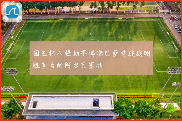 国王杯八强抽签揭晓巴萨将迎战刚胜皇马的阿尔瓦塞特