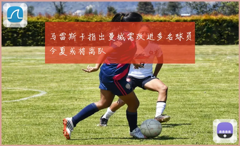 马雷斯卡指出曼城需改进多名球员今夏或将离队