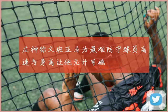 庄神称文班亚马为最难防守球员高速与身高让他无计可施
