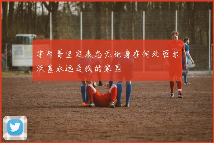 字母哥坚定表态无论身在何处密尔沃基永远是我的家园