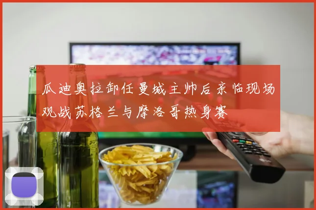 瓜迪奥拉卸任曼城主帅后亲临现场观战苏格兰与摩洛哥热身赛