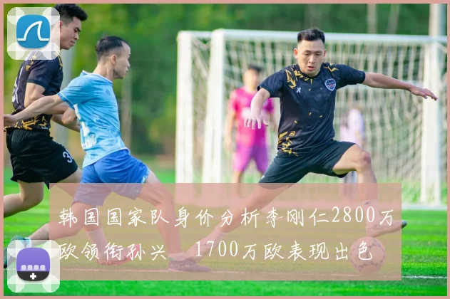韩国国家队身价分析李刚仁2800万欧领衔孙兴慜1700万欧表现出色