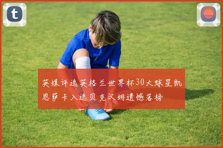 英媒评选英格兰世界杯30大球星凯恩萨卡入选贝克汉姆遗憾落榜