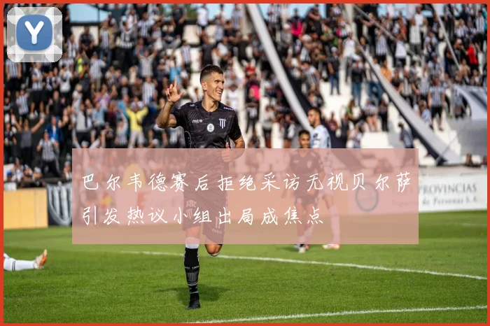 巴尔韦德赛后拒绝采访无视贝尔萨引发热议小组出局成焦点