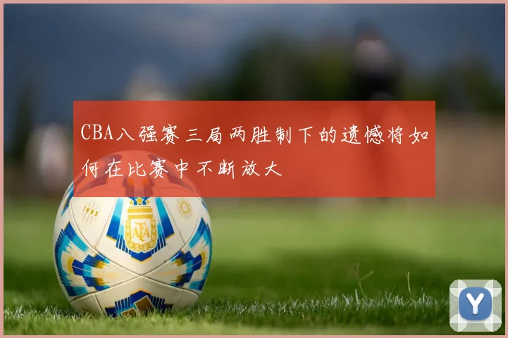 CBA八强赛三局两胜制下的遗憾将如何在比赛中不断放大