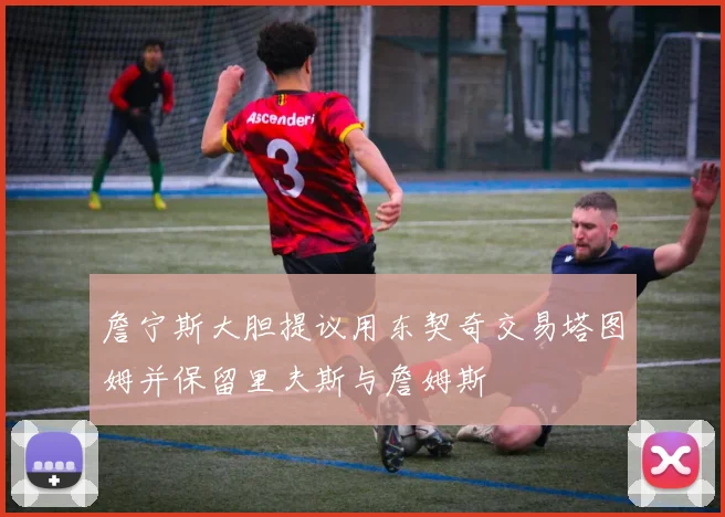 詹宁斯大胆提议用东契奇交易塔图姆并保留里夫斯与詹姆斯