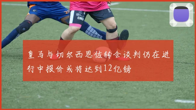 皇马与切尔西恩佐转会谈判仍在进行中报价或将达到12亿镑