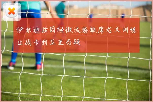 伊尔迪兹因轻微流感缺席尤文训练出战卡利亚里存疑