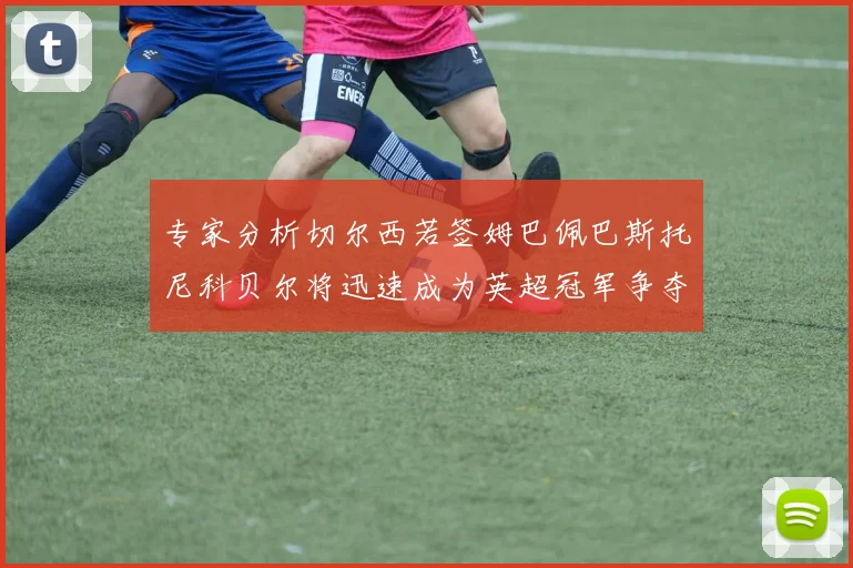 专家分析切尔西若签姆巴佩巴斯托尼科贝尔将迅速成为英超冠军争夺者
