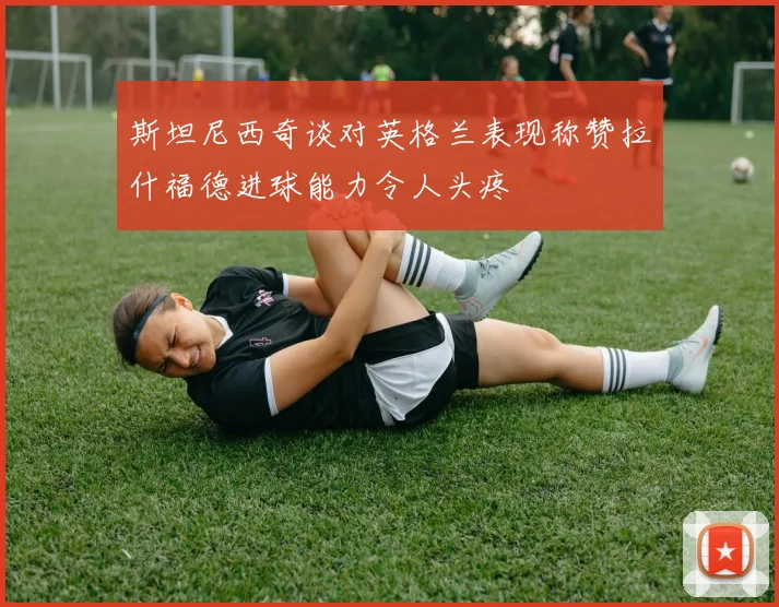 斯坦尼西奇谈对英格兰表现称赞拉什福德进球能力令人头疼