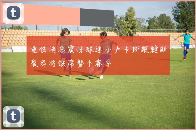 重伤消息震惊球迷小卢卡斯跟腱断裂恐将缺席整个赛季