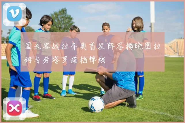国米客战拉齐奥首发阵容揭晓图拉姆与劳塔罗搭档锋线