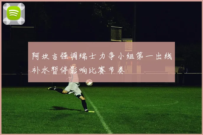 阿坎吉强调瑞士力争小组第一出线补水暂停影响比赛节奏