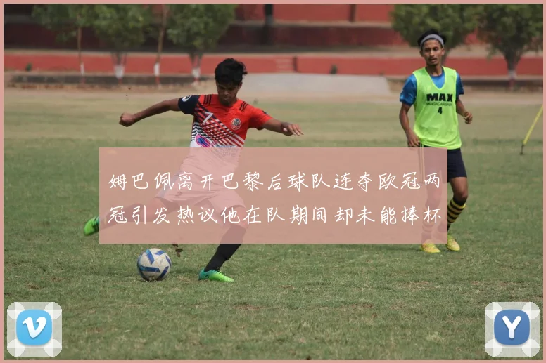 姆巴佩离开巴黎后球队连夺欧冠两冠引发热议他在队期间却未能捧杯