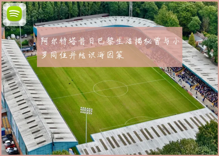 阿尔特塔昔日巴黎生活揭秘曾与小罗同住并结识海因策